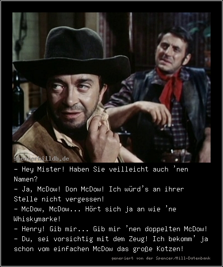 - Hey Mister! Haben Sie veilleicht auch 'nen Namen?
- Ja, McDow! Don McDow! Ich würd's an ihrer Stelle nicht vergessen!
- McDow, McDow... Hört sich ja an wie 'ne Whiskymarke!
- Henry! Gib mir... Gib mir 'nen doppelten McDow!
- Du, sei vorsichtig mit dem Zeug! Ich bekomm' ja schon vom einfachen McDow das große Kotzen!