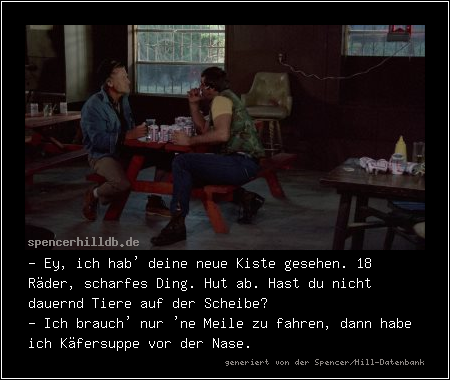 - Ey, ich hab' deine neue Kiste gesehen. 18 Räder, scharfes Ding. Hut ab. Hast du nicht dauernd Tiere auf der Scheibe?
- Ich brauch' nur 'ne Meile zu fahren, dann habe ich Käfersuppe vor der Nase.