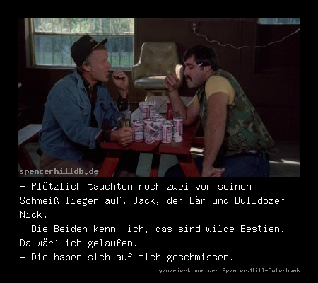 - Plötzlich tauchten noch zwei von seinen Schmeißfliegen auf. Jack, der Bär und Bulldozer Nick.
- Die Beiden kenn' ich, das sind wilde Bestien. Da wär' ich gelaufen.
- Die haben sich auf mich geschmissen.
