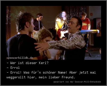 - Wer ist dieser Kerl?
- Errol
- Errol! Was für'n schöner Name! Aber jetzt mal weggerollt hier, mein lieber Freund.
