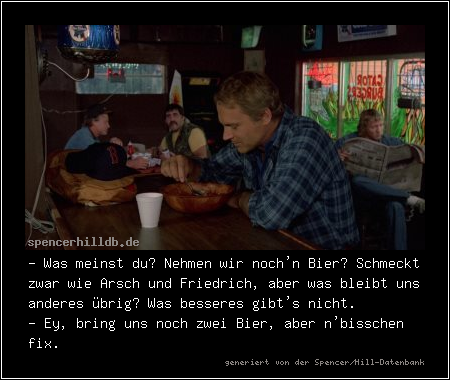 - Was meinst du? Nehmen wir noch'n Bier? Schmeckt zwar wie Arsch und Friedrich, aber was bleibt uns anderes übrig? Was besseres gibt's nicht.
- Ey, bring uns noch zwei Bier, aber n'bisschen fix.