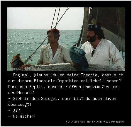 - Sag mal, glaubst du an seine Theorie, dass sich aus diesem Fisch die Amphibien entwickelt haben? Dann das Reptil, dann die Affen und zum Schluss der Mensch?
- Sieh in den Spiegel, dann bist du auch davon überzeugt!
- Ja?
- Na sicher!
