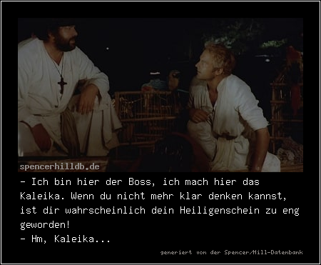 - Ich bin hier der Boss, ich mach hier das Kaleika. Wenn du nicht mehr klar denken kannst, ist dir wahrscheinlich dein Heiligenschein zu eng geworden!
- Hm, Kaleika...