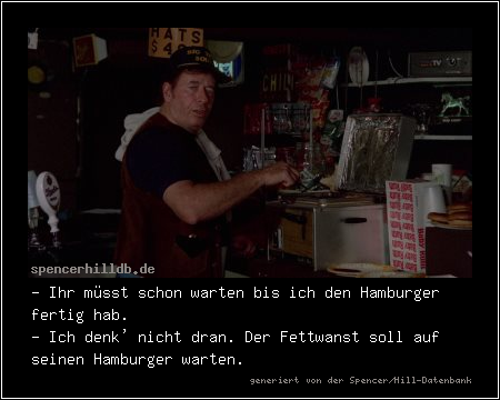 - Ihr müsst schon warten bis ich den Hamburger fertig hab.
- Ich denk' nicht dran. Der Fettwanst soll auf seinen Hamburger warten.