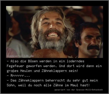 - Also die Bösen werden in ein loderndes Fegefeuer geworfen werden. Und dort wird dann ein großes Heulen und Zähneklappern sein!
- Rrrrrrr...
- Das Zähneklappern beherrscht du sehr gut mein Sohn, weil du noch alle Zähne im Maul hast!