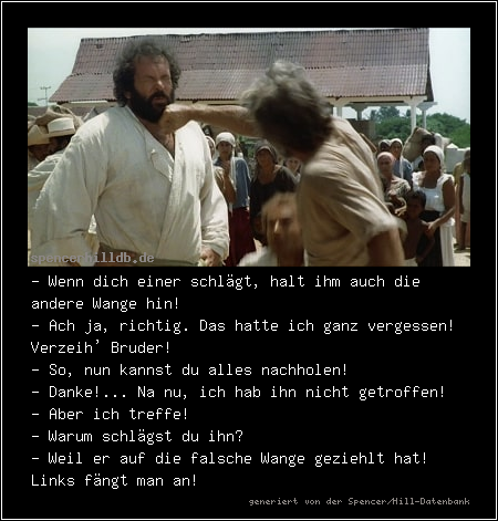 - Wenn dich einer schlägt, halt ihm auch die andere Wange hin!
- Ach ja, richtig. Das hatte ich ganz vergessen! Verzeih' Bruder!
- So, nun kannst du alles nachholen!
- Danke!... Na nu, ich hab ihn nicht getroffen!
- Aber ich treffe! 
- Warum schlägst du ihn?
- Weil er auf die falsche Wange geziehlt hat! Links fängt man an!