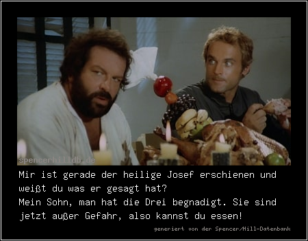 Mir ist gerade der heilige Josef erschienen und weißt du was er gesagt hat?
Mein Sohn, man hat die Drei begnadigt. Sie sind jetzt außer Gefahr, also kannst du essen!