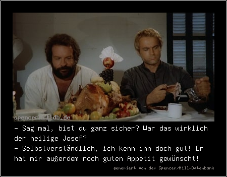 - Sag mal, bist du ganz sicher? War das wirklich der heilige Josef?
- Selbstverständlich, ich kenn ihn doch gut! Er hat mir außerdem noch guten Appetit gewünscht!