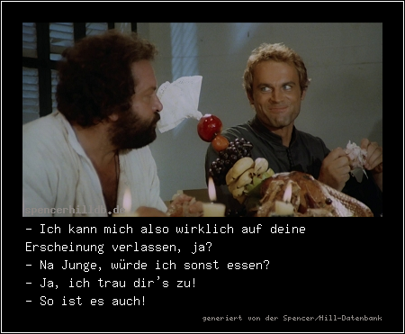 - Ich kann mich also wirklich auf deine Erscheinung verlassen, ja?
- Na Junge, würde ich sonst essen?
- Ja, ich trau dir's zu!
- So ist es auch!