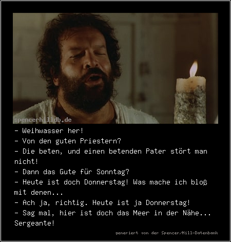 - Weihwasser her!
- Von den guten Priestern?
- Die beten, und einen betenden Pater stört man nicht!
- Dann das Gute für Sonntag?
- Heute ist doch Donnerstag! Was mache ich bloß mit denen...
- Ach ja, richtig. Heute ist ja Donnerstag!
- Sag mal, hier ist doch das Meer in der Nähe... Sergeante!