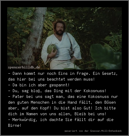 - Dann kommt nur noch Eins in Frage. Ein Gesetz, das hier bei uns beachtet werden muss!
- Da bin ich aber gespannt!
- Du, sag bloß, das Ding mit der Kokosnuss!
- Pater bei uns sagt man, das eine Kokosnuss nur den guten Menschen in die Hand fällt, den Bösen aber, auf den Kopf! Du bist also Gut! Ich bitte dich im Namen von uns allen, Bleib bei uns!
- Merkwürdig, ich dachte Sie fällt dir auf die Birne!