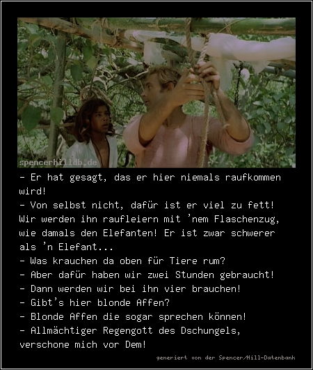 - Er hat gesagt, das er hier niemals raufkommen wird!
- Von selbst nicht, dafür ist er viel zu fett! Wir werden ihn raufleiern mit 'nem Flaschenzug, wie damals den Elefanten! Er ist zwar schwerer als 'n Elefant...
- Was krauchen da oben für Tiere rum?
- Aber dafür haben wir zwei Stunden gebraucht!
- Dann werden wir bei ihn vier brauchen!
- Gibt's hier blonde Affen?
- Blonde Affen die sogar sprechen können!
- Allmächtiger Regengott des Dschungels, verschone mich vor Dem!