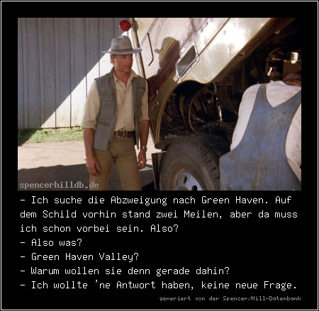 - Ich suche die Abzweigung nach Green Haven. Auf dem Schild vorhin stand zwei Meilen, aber da muss ich schon vorbei sein. Also?
- Also was?
- Green Haven Valley?
- Warum wollen sie denn gerade dahin?
- Ich wollte 'ne Antwort haben, keine neue Frage.