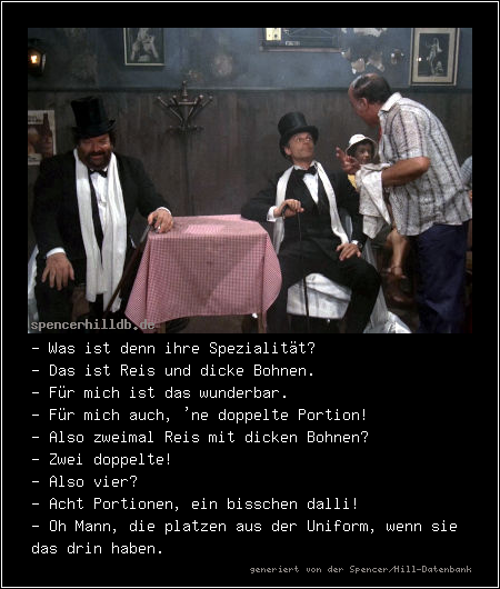 - Was ist denn ihre Spezialität?
- Das ist Reis und dicke Bohnen.
- Für mich ist das wunderbar.
- Für mich auch, 'ne doppelte Portion!
- Also zweimal Reis mit dicken Bohnen?
- Zwei doppelte!
- Also vier?
- Acht Portionen, ein bisschen dalli!
- Oh Mann, die platzen aus der Uniform, wenn sie das drin haben.
