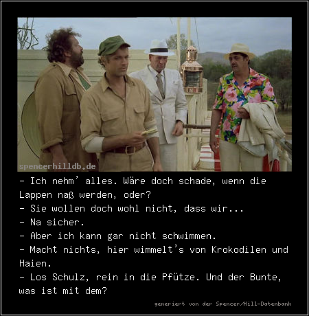 - Ich nehm' alles. Wäre doch schade, wenn die Lappen naß werden, oder?
- Sie wollen doch wohl nicht, dass wir...
- Na sicher.
- Aber ich kann gar nicht schwimmen.
- Macht nichts, hier wimmelt's von Krokodilen und Haien.
- Los Schulz, rein in die Pfütze. Und der Bunte, was ist mit dem?
