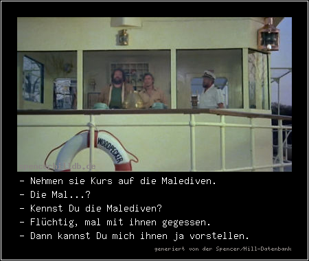 - Nehmen sie Kurs auf die Malediven.
- Die Mal...?
- Kennst Du die Malediven?
- Flüchtig, mal mit ihnen gegessen.
- Dann kannst Du mich ihnen ja vorstellen.

