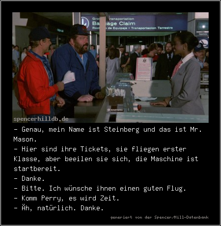 - Genau, mein Name ist Steinberg und das ist Mr. Mason.
- Hier sind ihre Tickets, sie fliegen erster Klasse, aber beeilen sie sich, die Maschine ist startbereit.
- Danke.
- Bitte. Ich wünsche ihnen einen guten Flug.
- Komm Perry, es wird Zeit.
- Äh, natürlich. Danke.