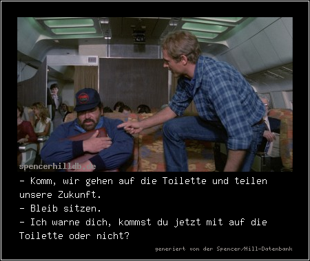 - Komm, wir gehen auf die Toilette und teilen unsere Zukunft.
- Bleib sitzen.
- Ich warne dich, kommst du jetzt mit auf die Toilette oder nicht?
