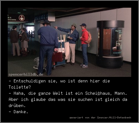 - Entschuldigen sie, wo ist denn hier die Toilette?
- Haha, die ganze Welt ist ein Scheißhaus, Mann. Aber ich glaube das was sie suchen ist gleich da drüben.
- Danke.