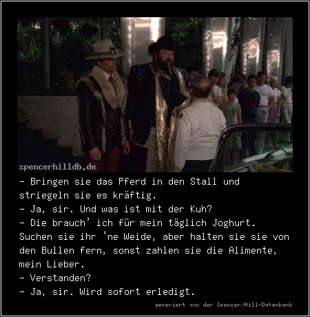 - Bringen sie das Pferd in den Stall und striegeln sie es kräftig.
- Ja, sir. Und was ist mit der Kuh?
- Die brauch' ich für mein täglich Joghurt. Suchen sie ihr 'ne Weide, aber halten sie sie von den Bullen fern, sonst zahlen sie die Alimente, mein Lieber.
- Verstanden?
- Ja, sir. Wird sofort erledigt.