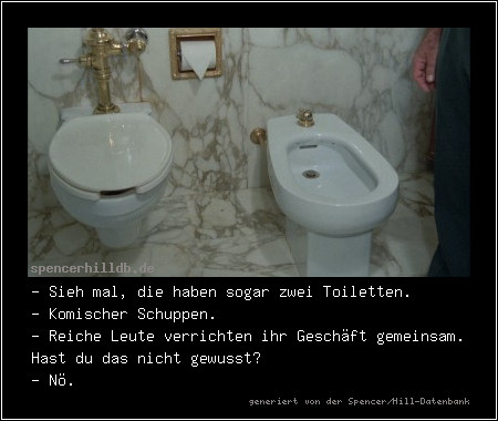 - Sieh mal, die haben sogar zwei Toiletten.
- Komischer Schuppen.
- Reiche Leute verrichten ihr Geschäft gemeinsam. Hast du das nicht gewusst?
- Nö.