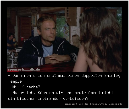- Dann nehme ich erst mal einen doppelten Shirley Temple.
- Mit Kirsche?
- Natürlich. Könnten wir uns heute Abend nicht ein bisschen ineinander verbeissen?