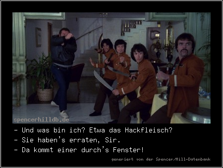 - Und was bin ich? Etwa das Hackfleisch?
- Sie haben's erraten, Sir.
- Da kommt einer durch's Fenster!