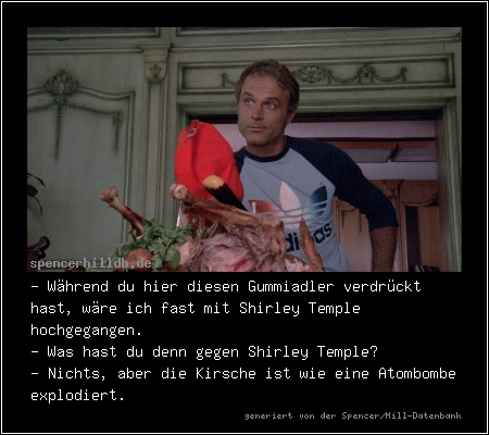 - Während du hier diesen Gummiadler verdrückt hast, wäre ich fast mit Shirley Temple hochgegangen.
- Was hast du denn gegen Shirley Temple?
- Nichts, aber die Kirsche ist wie eine Atombombe explodiert.