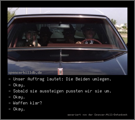 - Unser Auftrag lautet: Die Beiden umlegen.
- Okay.
- Sobald sie aussteigen pussten wir sie um.
- Okay.
- Waffen klar?
- Okay.