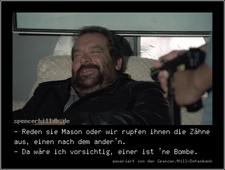 - Reden sie Mason oder wir rupfen ihnen die Zähne aus, einen nach dem ander'n.
- Da wäre ich vorsichtig, einer ist 'ne Bombe.