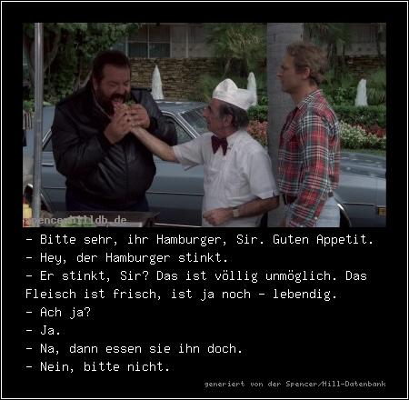 - Bitte sehr, ihr Hamburger, Sir. Guten Appetit.
- Hey, der Hamburger stinkt.
- Er stinkt, Sir? Das ist völlig unmöglich. Das Fleisch ist frisch, ist ja noch - lebendig.
- Ach ja?
- Ja.
- Na, dann essen sie ihn doch.
- Nein, bitte nicht.