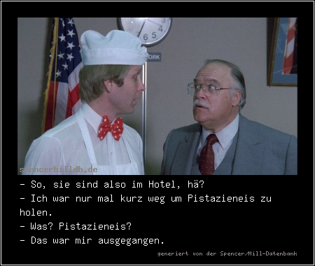 - So, sie sind also im Hotel, hä?
- Ich war nur mal kurz weg um Pistazieneis zu holen.
- Was? Pistazieneis?
- Das war mir ausgegangen.