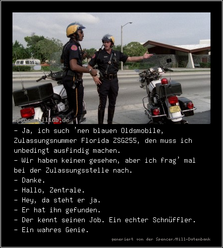 - Ja, ich such 'nen blauen Oldsmobile, Zulassungsnummer Florida ZSG255, den muss ich unbedingt ausfindig machen.
- Wir haben keinen gesehen, aber ich frag' mal bei der Zulassungsstelle nach.
- Danke.
- Hallo, Zentrale.
- Hey, da steht er ja.
- Er hat ihn gefunden.
- Der kennt seinen Job. Ein echter Schnüffler.
- Ein wahres Genie.