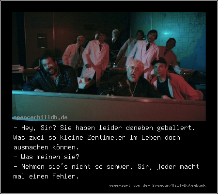 - Hey, Sir? Sie haben leider daneben geballert. Was zwei so kleine Zentimeter im Leben doch ausmachen können.
- Was meinen sie?
- Nehmen sie's nicht so schwer, Sir, jeder macht mal einen Fehler.