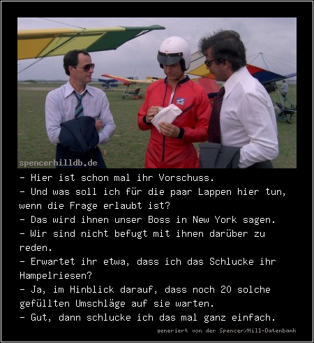 - Hier ist schon mal ihr Vorschuss.
- Und was soll ich für die paar Lappen hier tun, wenn die Frage erlaubt ist?
- Das wird ihnen unser Boss in New York sagen.
- Wir sind nicht befugt mit ihnen darüber zu reden.
- Erwartet ihr etwa, dass ich das Schlucke ihr Hampelriesen?
- Ja, im Hinblick darauf, dass noch 20 solche gefüllten Umschläge auf sie warten.
- Gut, dann schlucke ich das mal ganz einfach.