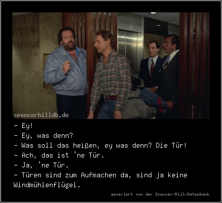 - Ey!
- Ey, was denn?
- Was soll das heißen, ey was denn? Die Tür!
- Ach, das ist 'ne Tür.
- Ja, 'ne Tür.
- Türen sind zum Aufmachen da, sind ja keine Windmühlenflügel.