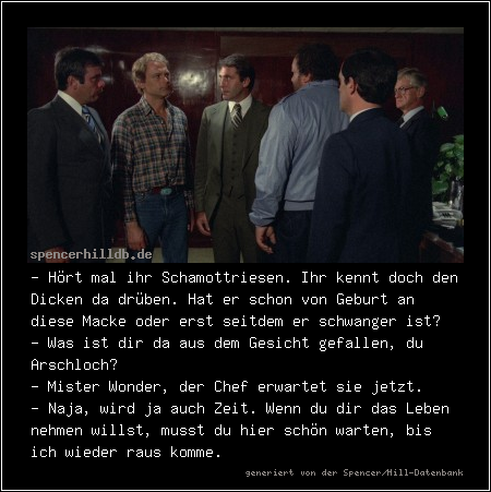 - Hört mal ihr Schamottriesen. Ihr kennt doch den Dicken da drüben. Hat er schon von Geburt an diese Macke oder erst seitdem er schwanger ist?
- Was ist dir da aus dem Gesicht gefallen, du Arschloch?
- Mister Wonder, der Chef erwartet sie jetzt.
- Naja, wird ja auch Zeit. Wenn du dir das Leben nehmen willst, musst du hier schön warten, bis ich wieder raus komme.