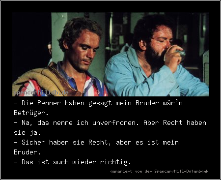 - Die Penner haben gesagt mein Bruder wär'n Betrüger.
- Na, das nenne ich unverfroren. Aber Recht haben sie ja.
- Sicher haben sie Recht, aber es ist mein Bruder.
- Das ist auch wieder richtig.