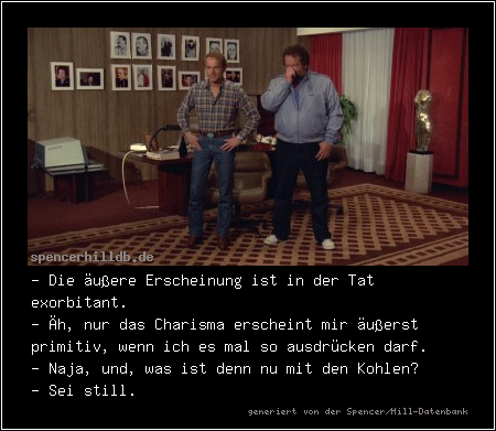 - Die äußere Erscheinung ist in der Tat exorbitant.
- Äh, nur das Charisma erscheint mir äußerst primitiv, wenn ich es mal so ausdrücken darf.
- Naja, und, was ist denn nu mit den Kohlen?
- Sei still.