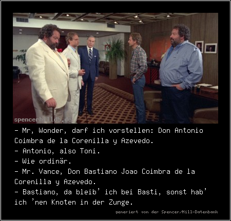 - Mr, Wonder, darf ich vorstellen: Don Antonio Coimbra de la Corenilla y Azevedo.
- Antonio, also Toni.
- Wie ordinär.
- Mr. Vance, Don Bastiano Joao Coimbra de la Corenilla y Azevedo.
- Bastiano, da bleib' ich bei Basti, sonst hab' ich 'nen Knoten in der Zunge.