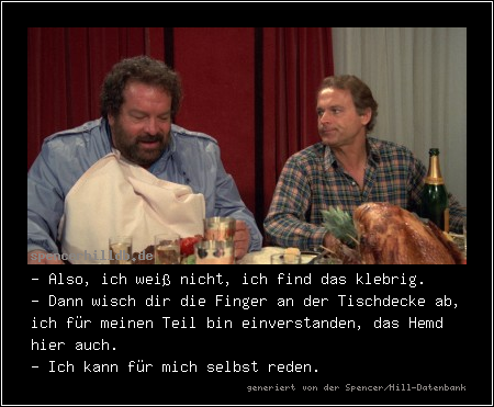- Also, ich weiß nicht, ich find das klebrig.
- Dann wisch dir die Finger an der Tischdecke ab, ich für meinen Teil bin einverstanden, das Hemd hier auch.
- Ich kann für mich selbst reden.