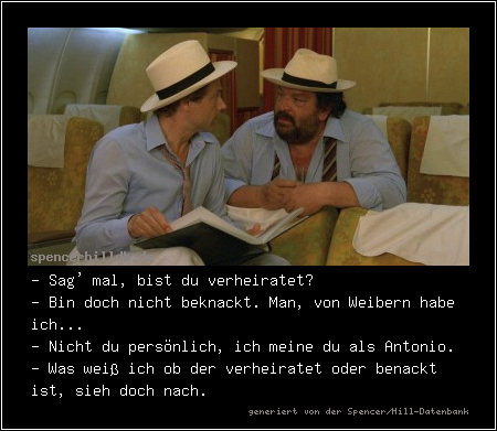 - Sag' mal, bist du verheiratet?
- Bin doch nicht beknackt. Man, von Weibern habe ich...
- Nicht du persönlich, ich meine du als Antonio.
- Was weiß ich ob der verheiratet oder benackt ist, sieh doch nach.