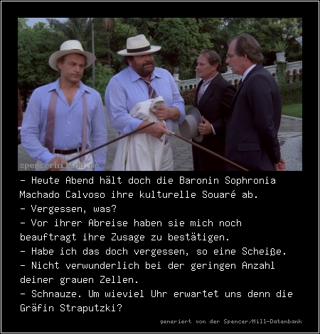 - Heute Abend hält doch die Baronin Sophronia Machado Calvoso ihre kulturelle Souaré ab.
- Vergessen, was?
- Vor ihrer Abreise haben sie mich noch beauftragt ihre Zusage zu bestätigen.
- Habe ich das doch vergessen, so eine Scheiße.
- Nicht verwunderlich bei der geringen Anzahl deiner grauen Zellen.
- Schnauze. Um wieviel Uhr erwartet uns denn die Gräfin Straputzki?