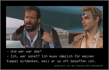 - Und wer war das?
- Ich, wer sonst? Ich muss nämlich für meinen Kumpel mitdenken, weil er so oft besoffen ist.