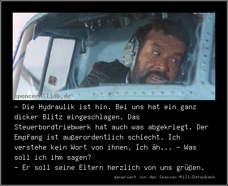 - Die Hydraulik ist hin. Bei uns hat ein ganz dicker Blitz eingeschlagen. Das Steuerbordtriebwerk hat auch was abgekriegt. Der Empfang ist außerordentlich schlecht. Ich verstehe kein Wort von ihnen. Ich äh... - Was soll ich ihm sagen?
- Er soll seine Eltern herzlich von uns grüßen.
