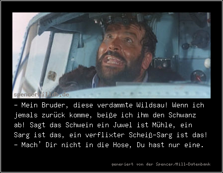 - Mein Bruder, diese verdammte Wildsau! Wenn ich jemals zurück komme, beiße ich ihm den Schwanz ab! Sagt das Schwein ein Juwel ist Mühle, ein Sarg ist das, ein verflixter Scheiß-Sarg ist das!
- Mach' Dir nicht in die Hose, Du hast nur eine.