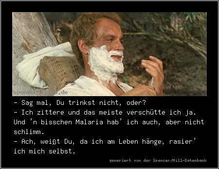 - Sag mal, Du trinkst nicht, oder?
- Ich zittere und das meiste verschütte ich ja. Und 'n bisschen Malaria hab' ich auch, aber nicht schlimm.
- Ach, weißt Du, da ich am Leben hänge, rasier' ich mich selbst.