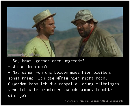 - So, komm, gerade oder ungerade?
- Wieso denn das?
- Na, einer von uns beiden muss hier bleiben, sonst krieg' ich die Mühle hier nicht hoch. Außerdem kann ich die doppelte Ladung mitbringen, wenn ich alleine wieder zurück komme. Leuchtet ein, ja?