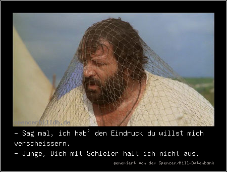 - Sag mal, ich hab' den Eindruck du willst mich verscheissern.
- Junge, Dich mit Schleier halt ich nicht aus.