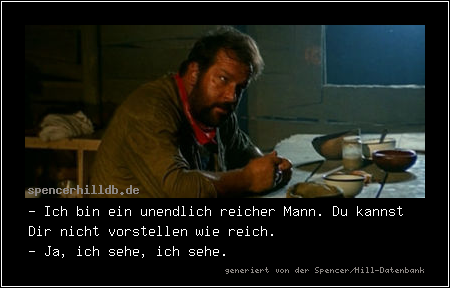 - Ich bin ein unendlich reicher Mann. Du kannst Dir nicht vorstellen wie reich.
- Ja, ich sehe, ich sehe.